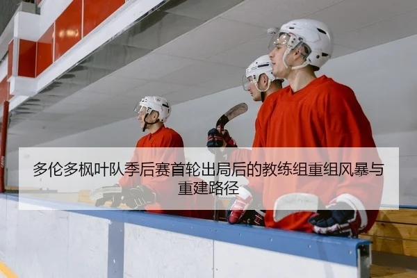 多伦多枫叶队季后赛首轮出局后的教练组重组风暴与重建路径