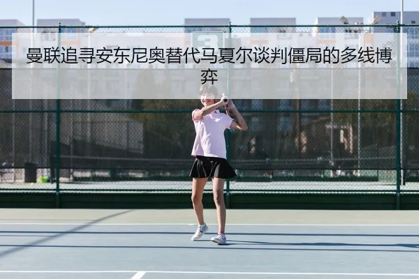 曼联追寻安东尼奥替代马夏尔谈判僵局的多线博弈
