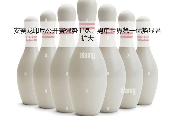 安赛龙印尼公开赛强势卫冕，男单世界第一优势显著扩大 | yaxin